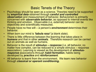Basic Tenets of the Theory
• Psychology should be seen as a science. Theories need to be supported
by empirical data obtained through careful and controlled
observation and measurement of behavior. Behaviorism is primarily
concerned with observable behavior, as opposed to internal events like
thinking and emotion. Observable (i.e. external) behavior can be
objectively and scientifically measured.
• People have no free will – a person’s environment determines their
behavior.
• When born our mind is 'tabula rasa' (a blank slate).
• There is little difference between the learning that takes place in
humans and that in other animals. Therefore research can be carried
out on animals as well as humans.
• Behavior is the result of stimulus – response (i.e. all behavior, no
matter how complex, can be reduced to a simple stimulus – response
association). Learning is viewed as the development of stimulus-
response associations through habit formation, habits being
developed by practice and reinforcement.
• All behavior is learnt from the environment. We learn new behavior
through classical or operant conditioning.
 