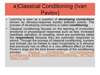 a)Classical Conditioning (Ivan
Pavlov)
• Learning is seen as a question of developing connections
(known as stimulus-response bonds) between events. The
process of developing connections is called conditioning.
• Classical conditioning focuses on the learning of involuntary
emotional or physiological responses such as fear, increased
heartbeat, salivation, or sweating, which are sometimes called
the respondents because they are automatic responses to
stimuli. Through the process of classical conditioning, humans
and animals can be trained to react involuntarily to a stimulus
that previously has no effect or a very different effect on them.
Pavlov’s dogs are the best known example of the conditioning
process. Classical Conditioning [cc].mp4Classical
Conditioning at BGSU.mp4Classical Conditioning - AP Psych
Video (1).mp4
 