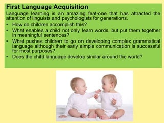First Language Acquisition
Language learning is an amazing feat-one that has attracted the
attention of linguists and psychologists for generations.
• How do children accomplish this?
• What enables a child not only learn words, but put them together
in meaningful sentences?
• What pushes children to go on developing complex grammatical
language although their early simple communication is successful
for most purposes?
• Does the child language develop similar around the world?
 