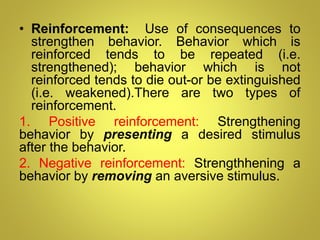• Reinforcement: Use of consequences to
strengthen behavior. Behavior which is
reinforced tends to be repeated (i.e.
strengthened); behavior which is not
reinforced tends to die out-or be extinguished
(i.e. weakened).There are two types of
reinforcement.
1. Positive reinforcement: Strengthening
behavior by presenting a desired stimulus
after the behavior.
2. Negative reinforcement: Strengthhening a
behavior by removing an aversive stimulus.
 