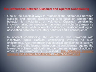 The Differences Between Classical and Operant Conditioning
• One of the simplest ways to remember the differences between
classical and operant conditioning is to focus on whether the
behavior is involuntary or voluntary. Classical conditioning
involves making an association between an involuntary response
and a stimulus, while operant conditioning is about making an
association between a voluntary behavior and a consequence.
• In operant conditioning, the learner is also rewarded with
incentives, while classical conditioning involves no such
enticements. Also remember that classical conditioning is passive
on the part of the learner, while operant conditioning requires the
learner to actively participate and perform some type of action in
order to be rewarded or punished. The difference between
classical and operant conditioning - Peggy Andover.mp4
 