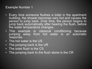 Example Number 1
• Every time someone flushes a toilet in the apartment
building, the shower becomes very hot and causes the
person to jump back. Over time, the person begins to
jump back automatically after hearing the flush, before
the water temperature changes.
• This example is classical conditioning because
jumping away from hot water is an automatic
response.
• The hot water is the US
• The jumping back is the UR
• The toilet flush is the CS
• The jumping back to the flush alone is the CR
 