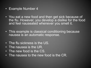 • Example Number 4
• You eat a new food and then get sick because of
the flu. However, you develop a dislike for the food
and feel nauseated whenever you smell it.
• This example is classical conditioning because
nausea is an automatic response.
• The flu sickness is the US.
• The nausea is the UR.
• The new food is the CS.
• The nausea to the new food is the CR.
 