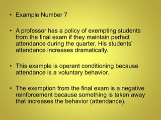 • Example Number 7
• A professor has a policy of exempting students
from the final exam if they maintain perfect
attendance during the quarter. His students’
attendance increases dramatically.
• This example is operant conditioning because
attendance is a voluntary behavior.
• The exemption from the final exam is a negative
reinforcement because something is taken away
that increases the behavior (attendance).
 