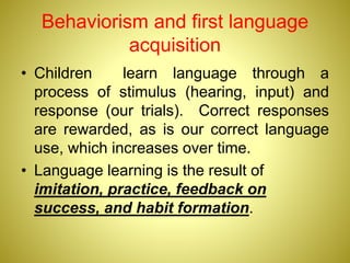 Behaviorism and first language
acquisition
• Children learn language through a
process of stimulus (hearing, input) and
response (our trials). Correct responses
are rewarded, as is our correct language
use, which increases over time.
• Language learning is the result of
imitation, practice, feedback on
success, and habit formation.
 