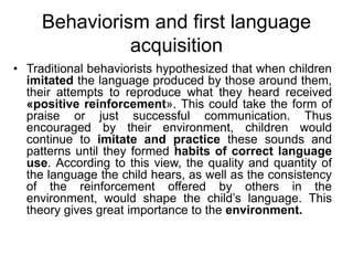 Behaviorism and first language
acquisition
• Traditional behaviorists hypothesized that when children
imitated the language produced by those around them,
their attempts to reproduce what they heard received
«positive reinforcement». This could take the form of
praise or just successful communication. Thus
encouraged by their environment, children would
continue to imitate and practice these sounds and
patterns until they formed habits of correct language
use. According to this view, the quality and quantity of
the language the child hears, as well as the consistency
of the reinforcement offered by others in the
environment, would shape the child’s language. This
theory gives great importance to the environment.
 