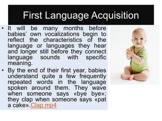 First Language Acquisition
• It will be many months before
babies’ own vocalizations begin to
reflect the characteristics of the
language or languages they hear
and longer still before they connect
language sounds with specific
meaning.
• By the end of their first year, babies
understand quite a few frequently
repeated words in the language
spoken around them. They wave
when someone says «bye bye»;
they clap when someone says «pat
a cake».Clap.mp4
 
