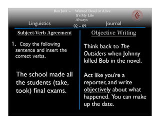 02 – 09
Bon Jovi – Wanted Dead or Alive
It’s My Life
Always
Linguistics Journal
Subject-Verb Agreement
1. Copy the following
sentence and insert the
correct verbs.
Objective Writing
The school made all
the students (take,
took) ﬁnal exams.
Think back to The
Outsiders when Johnny
killed Bob in the novel.
Act like you’re a
reporter, and write
objectively about what
happened. You can make
up the date.
 