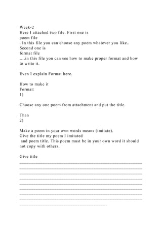 Week-2
Here I attached two file. First one is
poem file
. In this file you can choose any poem whatever you like..
Second one is
format file
….in this file you can see how to make proper format and how
to write it.
Even I explain Format here.
How to make it
Format:
1)
Choose any one poem from attachment and put the title.
Than
2)
Make a poem in your own words means (imitate).
Give the title my poem I imitated
and poem title. This poem must be in your own word it should
not copy with others.
Give title
_____________________________________________________
_____________________________________________________
_____________________________________________________
_____________________________________________________
_____________________________________________________
_____________________________________________________
_____________________________________________________
_____________________________________________________
______________________________________
 