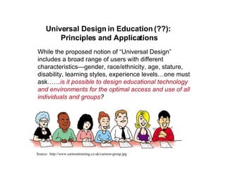 Universal Design in Education (??):  Principles and Applications While the proposed notion of “Universal Design” includes a broad range of users with different characteristics—gender, race/ethnicity, age, stature, disability, learning styles, experience levels…one must ask…… is it possible to design educational technology and environments for the optimal access and use of all individuals and groups ? Source:  http://www.cartoontraining.co.uk/cartoon-group.jpg 