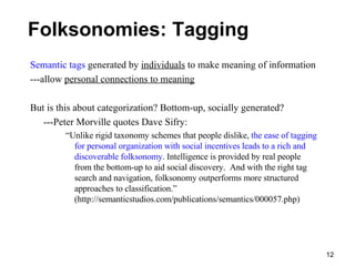 Folksonomies: Tagging Semantic tags  generated by  individuals  to make meaning of information ---allow  personal connections to meaning But is this about categorization? Bottom-up, socially generated? ---Peter Morville quotes Dave Sifry: “ Unlike rigid taxonomy schemes that people dislike,  the ease of tagging for personal organization with social incentives leads to a rich and discoverable folksonomy . Intelligence is provided by real people from the bottom-up to aid social discovery.  And with the right tag search and navigation, folksonomy outperforms more structured approaches to classification.” (http://semanticstudios.com/publications/semantics/000057.php) 