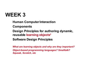 WEEK 3 Human Computer Interaction Components Design Principles for authoring dynamic, reusable  learning objects* Software Design Principles What are learning objects and why are they important? Object-based programming languages? Smalltalk? Squeak, Scratch, etc 