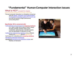 What is HCI?  (excerpted from wikipedia: http://en.wikipedia.org/wiki/Human-Computer_Interaction ) "Human-computer interaction is a discipline concerned with the  design, evaluation and implementation of interactive computing systems for human use  and with the study of major phenomena surrounding them.” Specifically, HCI is concerned with: ▪ methodologies and processes for  designing interfaces  (i.e., given a task and a class of users, design the best possible interface within given constraints, optimizing for a desired property such as learnability or efficiency of use) ▪ methods for implementing interfaces:  (e.g. software toolkits and  libraries ; efficient  algorithms ) ▪ techniques for evaluating and  comparing interfaces ▪ developing  interaction techniques ▪ developing  descriptive and predictive models  and theories of interaction “ Fundamental” Human Computer Interaction issues 
