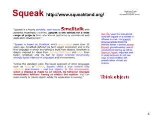 Squeak   http://www.squeakland.org/ “ Squeak is a highly  portable, open-source   Smalltalk  with powerful multimedia facilities.  Squeak is the vehicle for a wide range of projects  from educational platforms to commercial web application development.” “ Squeak is based on Smalltalk  which  was created  more than 35 years ago. Smalltalk defined the term object orientation and is the first language in which everything is built from objects. Smalltalk is deeply inspired by ideas from  Simula ,  Sketchpad  and  Lisp . Even today, Smalltalk sets the bar for  object oriented dynamically strongly typed interactive languages  and environments.  “ Unlike the standard static, file-based approach of other languages such as  Ruby  or  Python ,  Squeak offers a true uniform fully  reflective  environment - real live objects .  In this environment,  when a change is made to an object, its behavior changes immediately without having to restart the system.  You can even modify or create objects while the application is running.” Alan Kay  based this educational work with Squeak on a number of different sources. His  Scientific American article  details his theories, based in part on  Jerome Bruner's  groundbreaking ideas of constructivist learning as well as  Seymour   Papert's  important work in using computers to find new ways to reach children with powerful ideas of math and science.  Think objects 