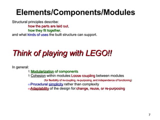 Elements/Components/Modules Structural principles describe: how the parts are laid out ,  how they fit together ,  and what  kinds of uses  the built structure can support. Think of playing with LEGO!!   In general: ｷ Modularization  of components ｷ Cohesion  within modules: Loose coupling  between modules  ( for flexibility of re-coupling, re-purposing, and independence of functioning ) Procedural  simplicity  rather than complexity Adaptability  of the design for: change, reuse, or re-purposing 