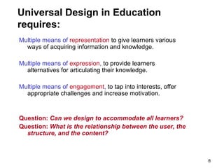 Universal Design in Education requires: Multiple means of  representation  to give learners various ways of acquiring information and knowledge. Multiple means of  expression ,  to provide learners alternatives for articulating their knowledge. Multiple means of  engagement ,  to tap into interests, offer appropriate challenges and increase motivation. Question:  Can we design to accommodate all learners? Question:  What is the relationship between the user, the structure, and the content?   
