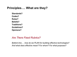 Principles…. What are they?   Standards? Codes? Rules? Beliefs? Traditions? Guidelines? Opinions? Are There Fixed Rubrics? Bottom-line… .how do we PLAN for building effective technologies?  And what does effective mean? For whom? For what purposes?   