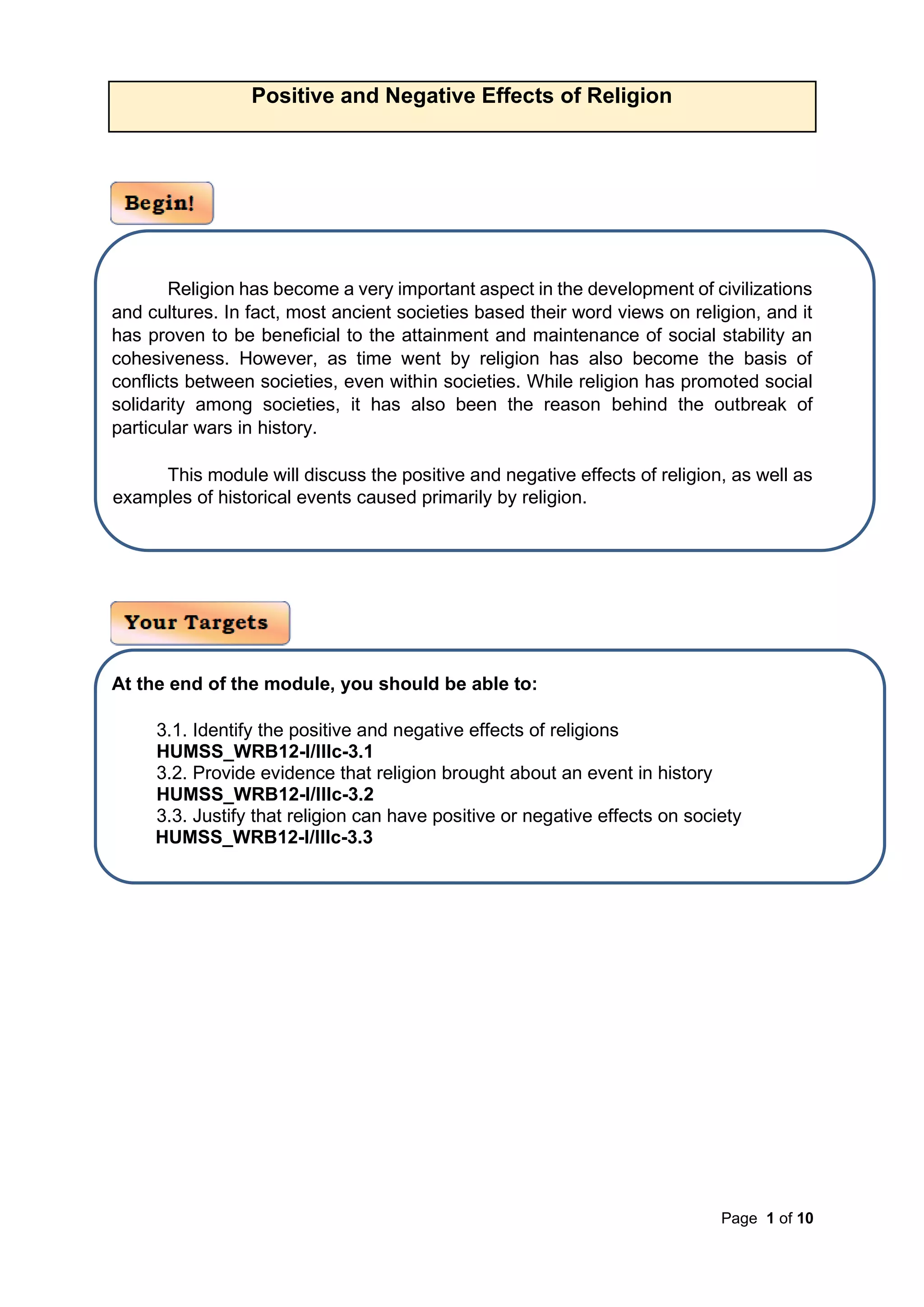 Page 1 of 10
Positive and Negative Effects of Religion
Religion has become a very important aspect in the development of civilizations
and cultures. In fact, most ancient societies based their word views on religion, and it
has proven to be beneficial to the attainment and maintenance of social stability an
cohesiveness. However, as time went by religion has also become the basis of
conflicts between societies, even within societies. While religion has promoted social
solidarity among societies, it has also been the reason behind the outbreak of
particular wars in history.
This module will discuss the positive and negative effects of religion, as well as
examples of historical events caused primarily by religion.
At the end of the module, you should be able to:
3.1. Identify the positive and negative effects of religions
HUMSS_WRB12-I/IIIc-3.1
3.2. Provide evidence that religion brought about an event in history
HUMSS_WRB12-I/IIIc-3.2
3.3. Justify that religion can have positive or negative effects on society
HUMSS_WRB12-I/IIIc-3.3
 