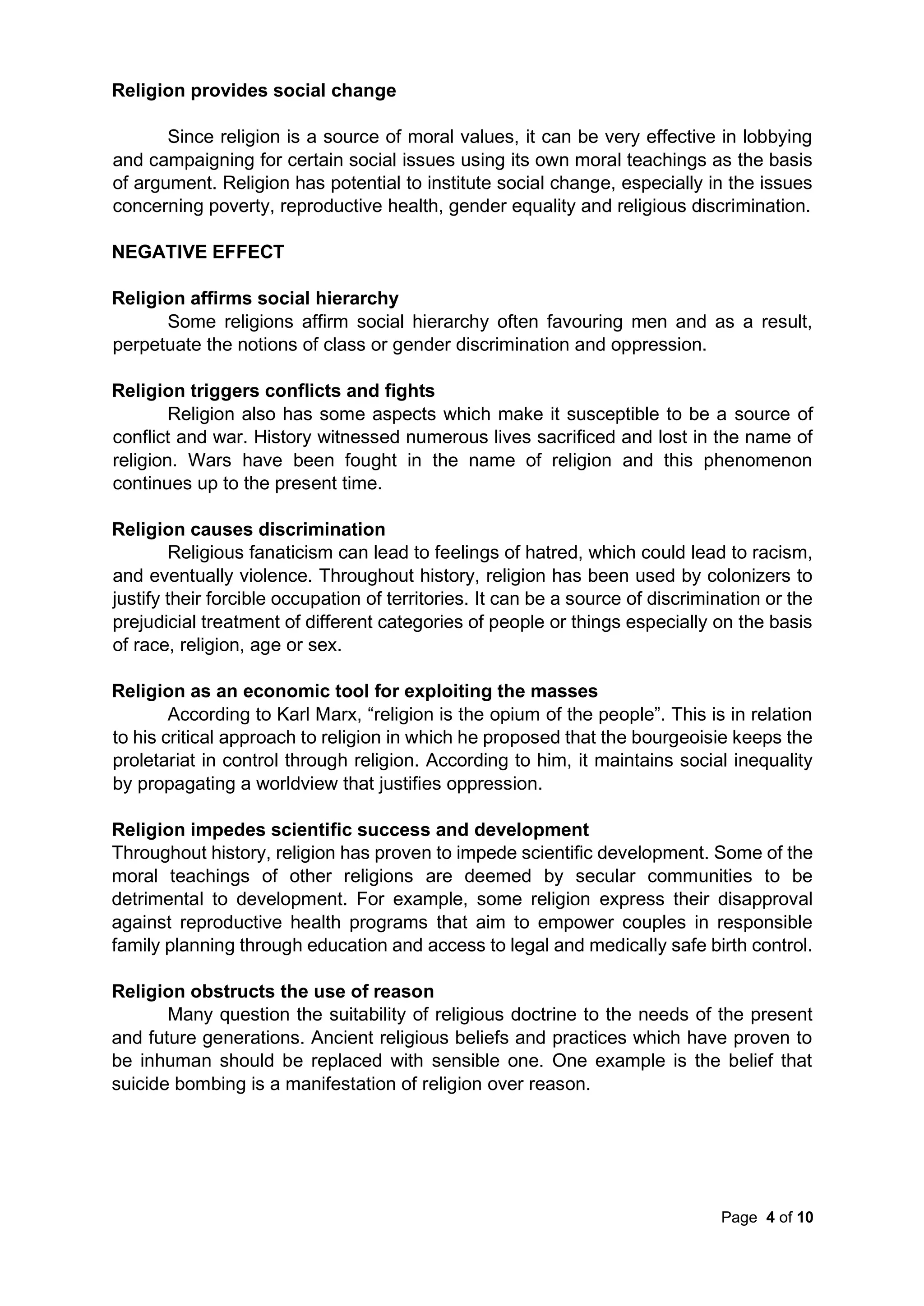 Page 4 of 10
Religion provides social change
Since religion is a source of moral values, it can be very effective in lobbying
and campaigning for certain social issues using its own moral teachings as the basis
of argument. Religion has potential to institute social change, especially in the issues
concerning poverty, reproductive health, gender equality and religious discrimination.
NEGATIVE EFFECT
Religion affirms social hierarchy
Some religions affirm social hierarchy often favouring men and as a result,
perpetuate the notions of class or gender discrimination and oppression.
Religion triggers conflicts and fights
Religion also has some aspects which make it susceptible to be a source of
conflict and war. History witnessed numerous lives sacrificed and lost in the name of
religion. Wars have been fought in the name of religion and this phenomenon
continues up to the present time.
Religion causes discrimination
Religious fanaticism can lead to feelings of hatred, which could lead to racism,
and eventually violence. Throughout history, religion has been used by colonizers to
justify their forcible occupation of territories. It can be a source of discrimination or the
prejudicial treatment of different categories of people or things especially on the basis
of race, religion, age or sex.
Religion as an economic tool for exploiting the masses
According to Karl Marx, “religion is the opium of the people”. This is in relation
to his critical approach to religion in which he proposed that the bourgeoisie keeps the
proletariat in control through religion. According to him, it maintains social inequality
by propagating a worldview that justifies oppression.
Religion impedes scientific success and development
Throughout history, religion has proven to impede scientific development. Some of the
moral teachings of other religions are deemed by secular communities to be
detrimental to development. For example, some religion express their disapproval
against reproductive health programs that aim to empower couples in responsible
family planning through education and access to legal and medically safe birth control.
Religion obstructs the use of reason
Many question the suitability of religious doctrine to the needs of the present
and future generations. Ancient religious beliefs and practices which have proven to
be inhuman should be replaced with sensible one. One example is the belief that
suicide bombing is a manifestation of religion over reason.
 