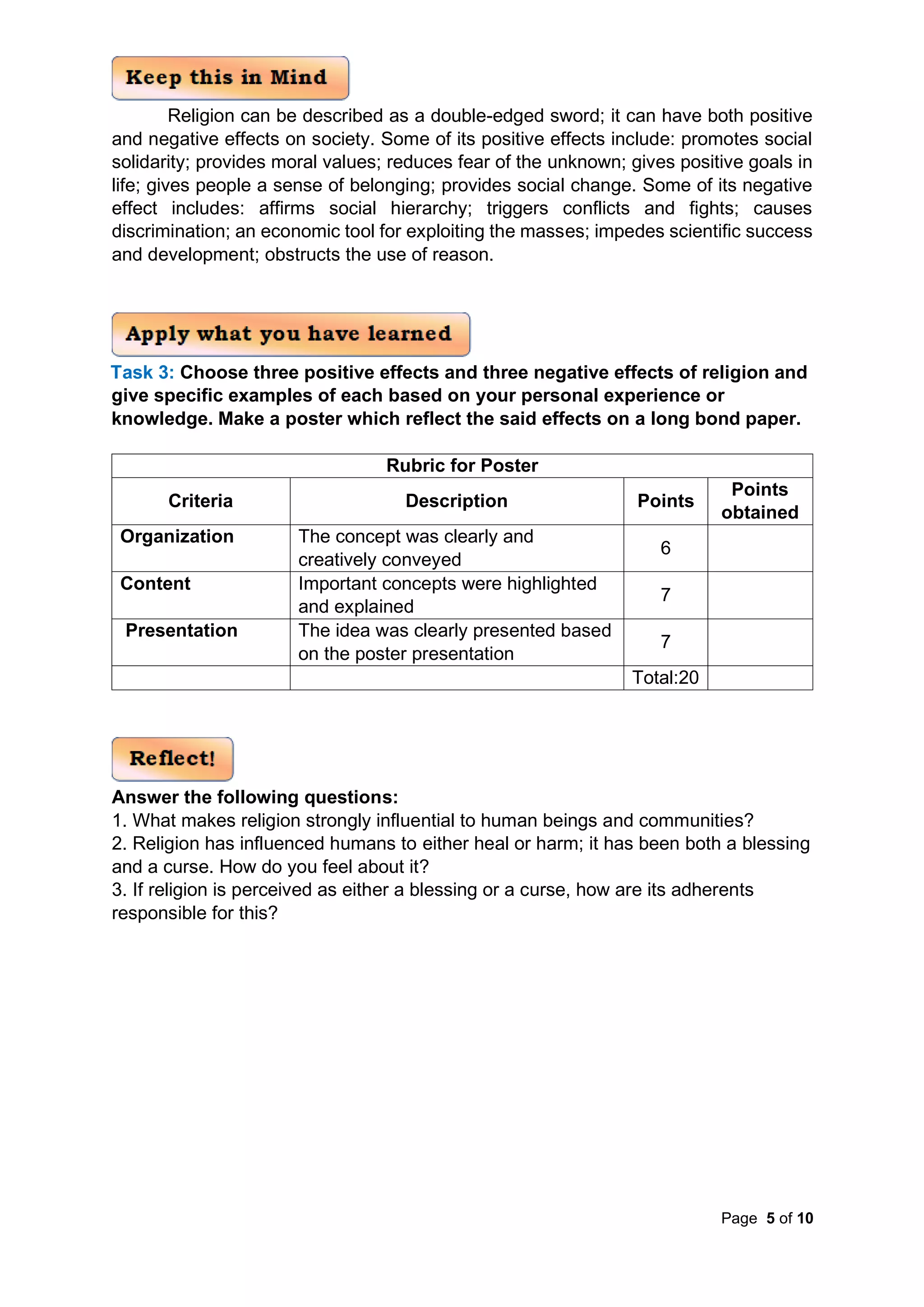 Page 5 of 10
Religion can be described as a double-edged sword; it can have both positive
and negative effects on society. Some of its positive effects include: promotes social
solidarity; provides moral values; reduces fear of the unknown; gives positive goals in
life; gives people a sense of belonging; provides social change. Some of its negative
effect includes: affirms social hierarchy; triggers conflicts and fights; causes
discrimination; an economic tool for exploiting the masses; impedes scientific success
and development; obstructs the use of reason.
Task 3: Choose three positive effects and three negative effects of religion and
give specific examples of each based on your personal experience or
knowledge. Make a poster which reflect the said effects on a long bond paper.
Rubric for Poster
Criteria Description Points
Points
obtained
Organization The concept was clearly and
creatively conveyed
6
Content Important concepts were highlighted
and explained
7
Presentation The idea was clearly presented based
on the poster presentation
7
Total:20
Answer the following questions:
1. What makes religion strongly influential to human beings and communities?
2. Religion has influenced humans to either heal or harm; it has been both a blessing
and a curse. How do you feel about it?
3. If religion is perceived as either a blessing or a curse, how are its adherents
responsible for this?
 