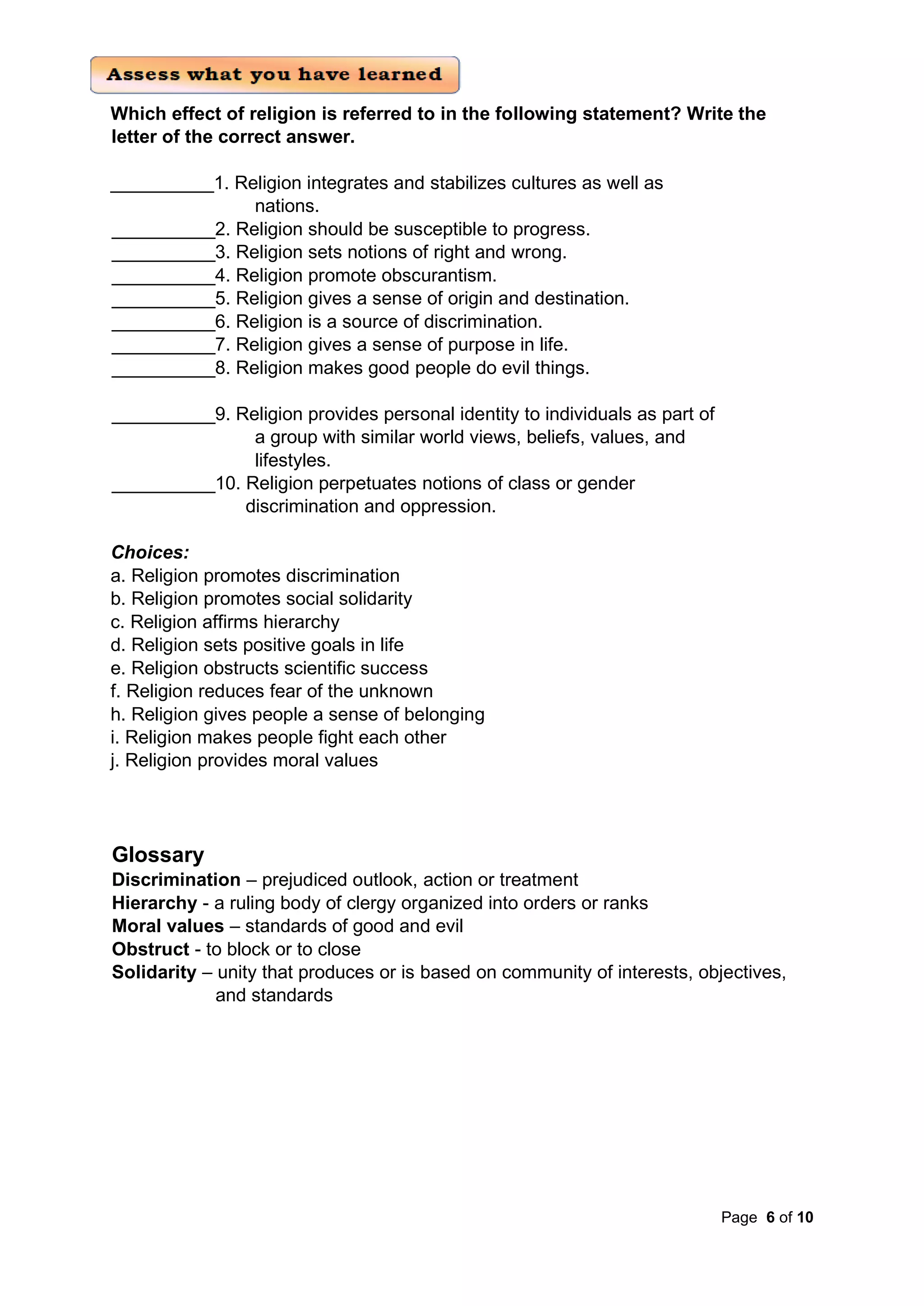 Page 6 of 10
Which effect of religion is referred to in the following statement? Write the
letter of the correct answer.
__________1. Religion integrates and stabilizes cultures as well as
nations.
__________2. Religion should be susceptible to progress.
__________3. Religion sets notions of right and wrong.
__________4. Religion promote obscurantism.
__________5. Religion gives a sense of origin and destination.
__________6. Religion is a source of discrimination.
__________7. Religion gives a sense of purpose in life.
__________8. Religion makes good people do evil things.
__________9. Religion provides personal identity to individuals as part of
a group with similar world views, beliefs, values, and
lifestyles.
__________10. Religion perpetuates notions of class or gender
discrimination and oppression.
Choices:
a. Religion promotes discrimination
b. Religion promotes social solidarity
c. Religion affirms hierarchy
d. Religion sets positive goals in life
e. Religion obstructs scientific success
f. Religion reduces fear of the unknown
h. Religion gives people a sense of belonging
i. Religion makes people fight each other
j. Religion provides moral values
Glossary
Discrimination – prejudiced outlook, action or treatment
Hierarchy - a ruling body of clergy organized into orders or ranks
Moral values – standards of good and evil
Obstruct - to block or to close
Solidarity – unity that produces or is based on community of interests, objectives,
and standards
 