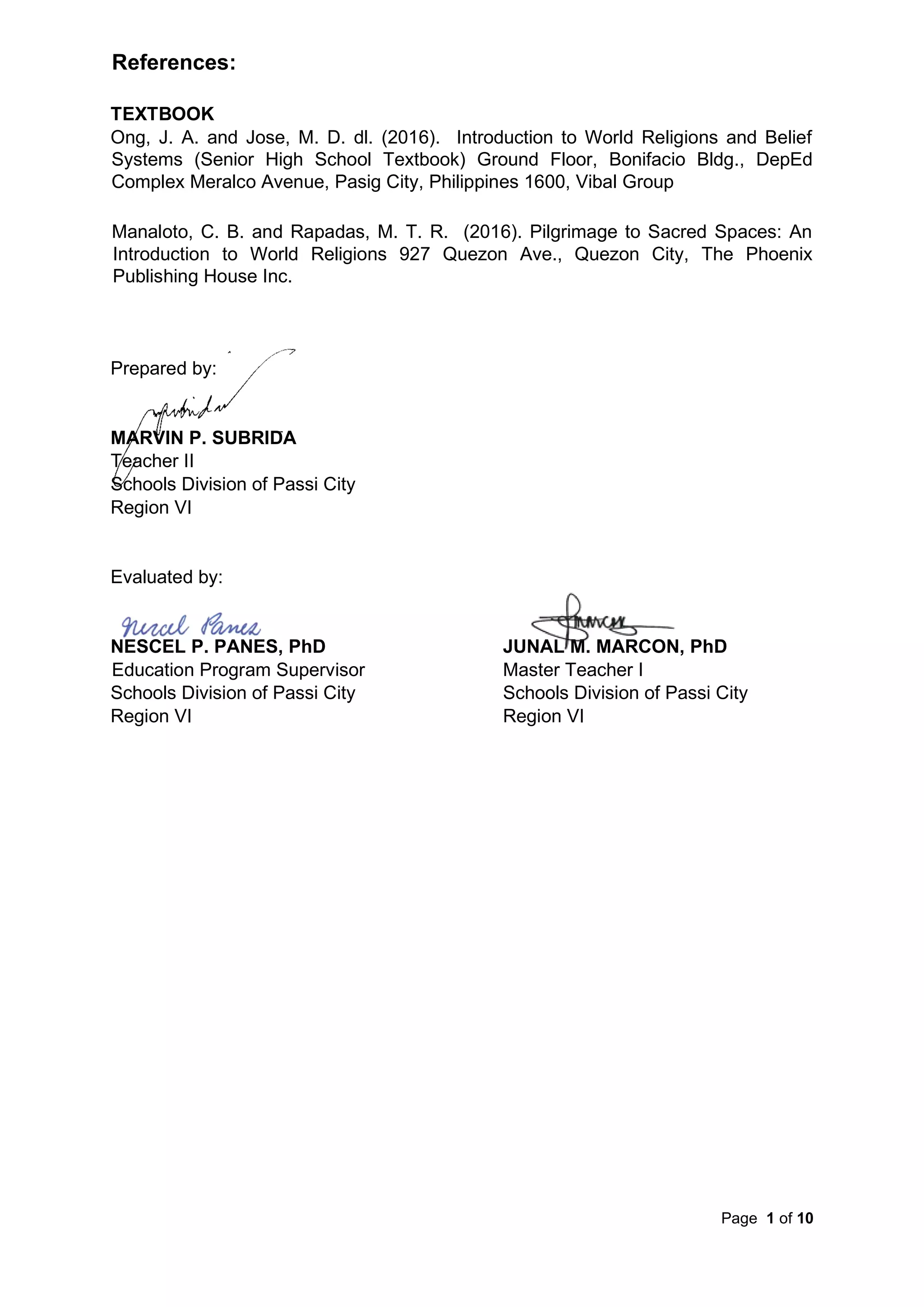 Page 1 of 10
References:
TEXTBOOK
Ong, J. A. and Jose, M. D. dl. (2016). Introduction to World Religions and Belief
Systems (Senior High School Textbook) Ground Floor, Bonifacio Bldg., DepEd
Complex Meralco Avenue, Pasig City, Philippines 1600, Vibal Group
Manaloto, C. B. and Rapadas, M. T. R. (2016). Pilgrimage to Sacred Spaces: An
Introduction to World Religions 927 Quezon Ave., Quezon City, The Phoenix
Publishing House Inc.
Prepared by:
MARVIN P. SUBRIDA
Teacher II
Schools Division of Passi City
Region VI
Evaluated by:
NESCEL P. PANES, PhD JUNAL M. MARCON, PhD
Education Program Supervisor Master Teacher I
Schools Division of Passi City Schools Division of Passi City
Region VI Region VI
 