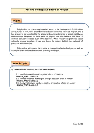 Page 1 of 10
Positive and Negative Effects of Religion
Religion has become a very important aspect in the development of civilizations
and cultures. In fact, most ancient societies based their word views on religion, and it
has proven to be beneficial to the attainment and maintenance of social stability an
cohesiveness. However, as time went by religion has also become the basis of
conflicts between societies, even within societies. While religion has promoted social
solidarity among societies, it has also been the reason behind the outbreak of
particular wars in history.
This module will discuss the positive and negative effects of religion, as well as
examples of historical events caused primarily by religion.
At the end of the module, you should be able to:
3.1. Identify the positive and negative effects of religions
HUMSS_WRB12-I/IIIc-3.1
3.2. Provide evidence that religion brought about an event in history
HUMSS_WRB12-I/IIIc-3.2
3.3. Justify that religion can have positive or negative effects on society
HUMSS_WRB12-I/IIIc-3.3
 