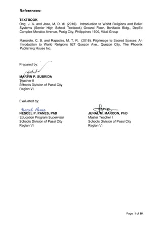Page 1 of 10
References:
TEXTBOOK
Ong, J. A. and Jose, M. D. dl. (2016). Introduction to World Religions and Belief
Systems (Senior High School Textbook) Ground Floor, Bonifacio Bldg., DepEd
Complex Meralco Avenue, Pasig City, Philippines 1600, Vibal Group
Manaloto, C. B. and Rapadas, M. T. R. (2016). Pilgrimage to Sacred Spaces: An
Introduction to World Religions 927 Quezon Ave., Quezon City, The Phoenix
Publishing House Inc.
Prepared by:
MARVIN P. SUBRIDA
Teacher II
Schools Division of Passi City
Region VI
Evaluated by:
NESCEL P. PANES, PhD JUNAL M. MARCON, PhD
Education Program Supervisor Master Teacher I
Schools Division of Passi City Schools Division of Passi City
Region VI Region VI
 