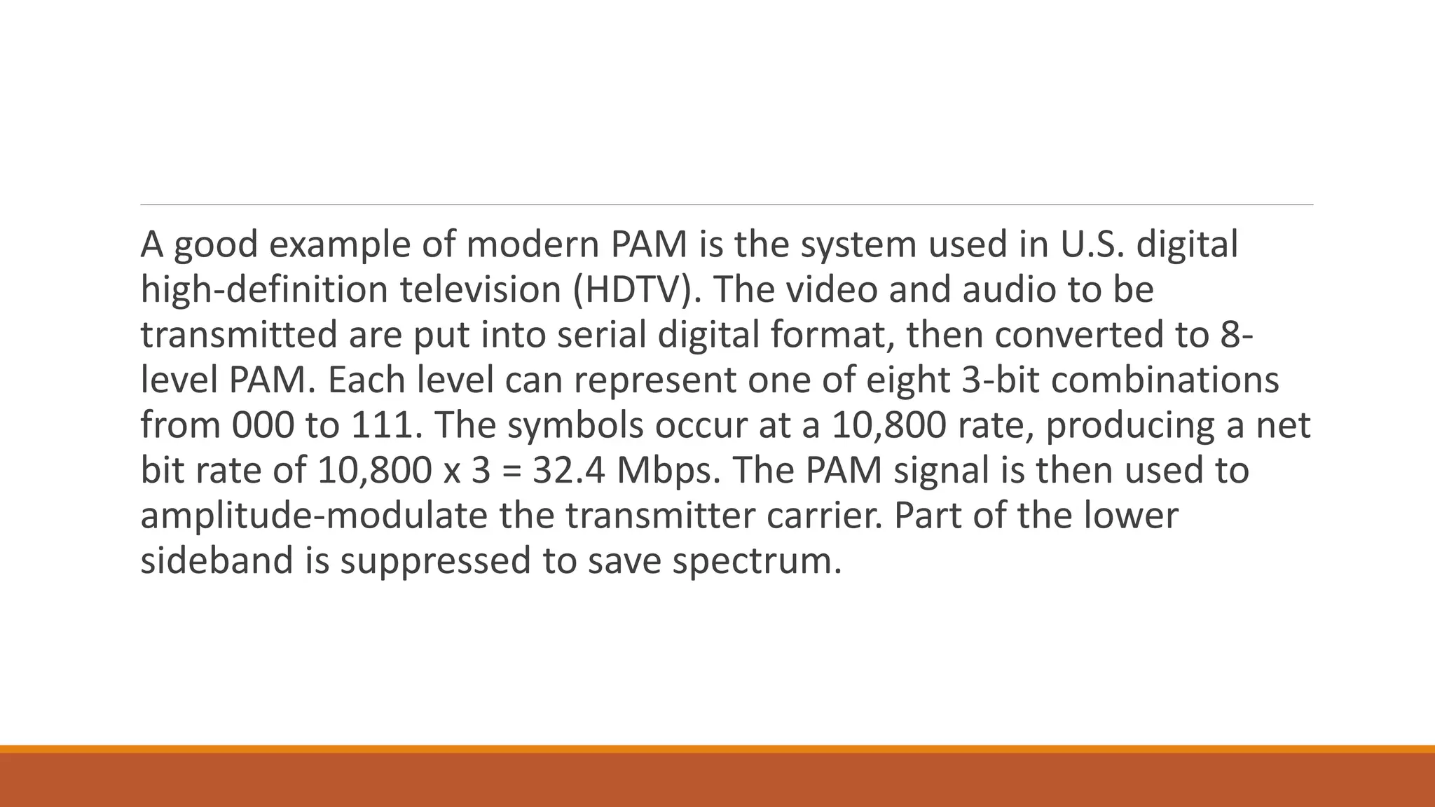 A good example of modern PAM is the system used in U.S. digital
high-definition television (HDTV). The video and audio to be
transmitted are put into serial digital format, then converted to 8-
level PAM. Each level can represent one of eight 3-bit combinations
from 000 to 111. The symbols occur at a 10,800 rate, producing a net
bit rate of 10,800 x 3 = 32.4 Mbps. The PAM signal is then used to
amplitude-modulate the transmitter carrier. Part of the lower
sideband is suppressed to save spectrum.
 