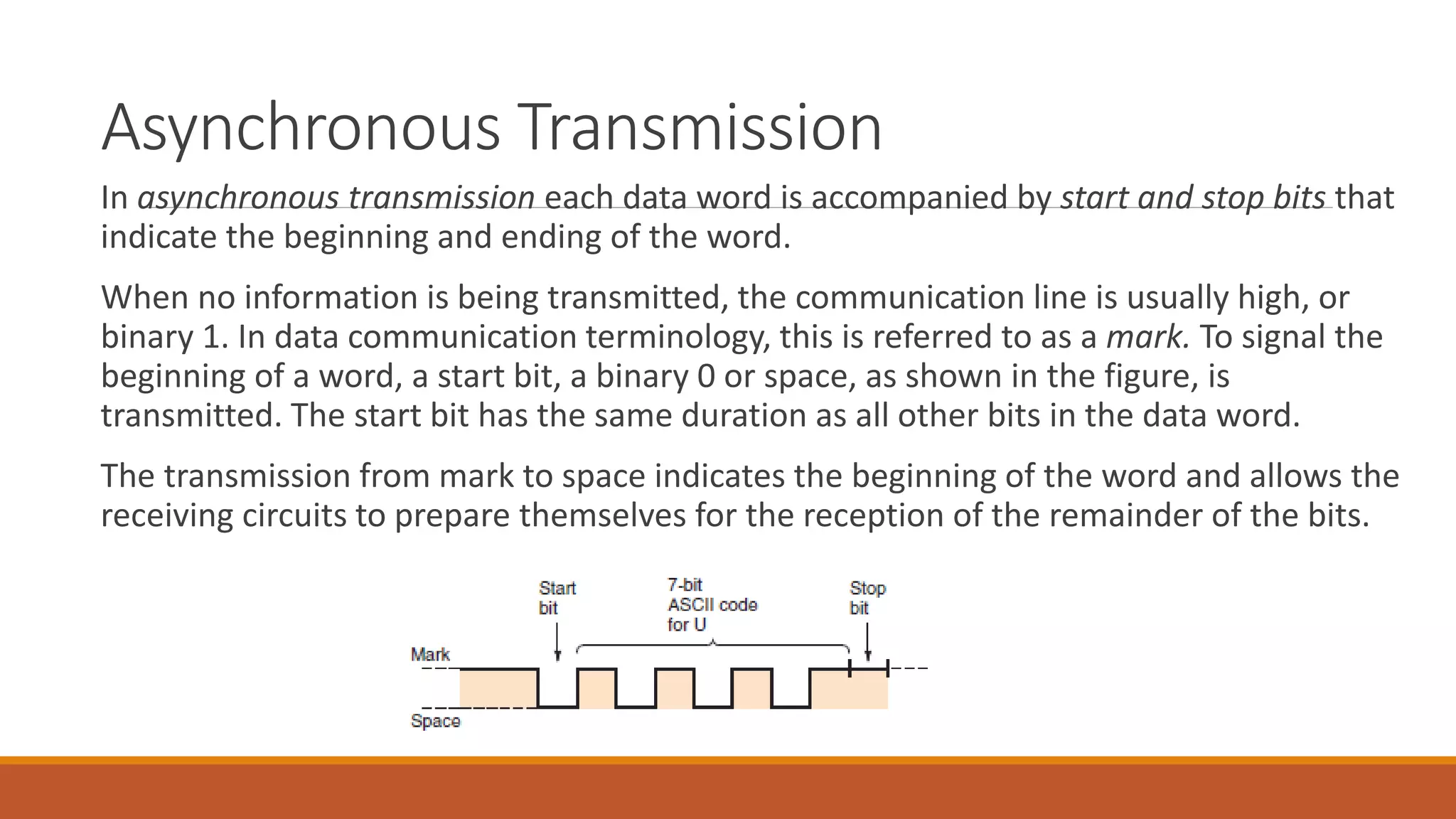 Asynchronous Transmission
In asynchronous transmission each data word is accompanied by start and stop bits that
indicate the beginning and ending of the word.
When no information is being transmitted, the communication line is usually high, or
binary 1. In data communication terminology, this is referred to as a mark. To signal the
beginning of a word, a start bit, a binary 0 or space, as shown in the figure, is
transmitted. The start bit has the same duration as all other bits in the data word.
The transmission from mark to space indicates the beginning of the word and allows the
receiving circuits to prepare themselves for the reception of the remainder of the bits.
 