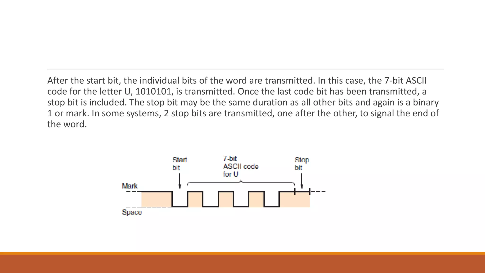 After the start bit, the individual bits of the word are transmitted. In this case, the 7-bit ASCII
code for the letter U, 1010101, is transmitted. Once the last code bit has been transmitted, a
stop bit is included. The stop bit may be the same duration as all other bits and again is a binary
1 or mark. In some systems, 2 stop bits are transmitted, one after the other, to signal the end of
the word.
 