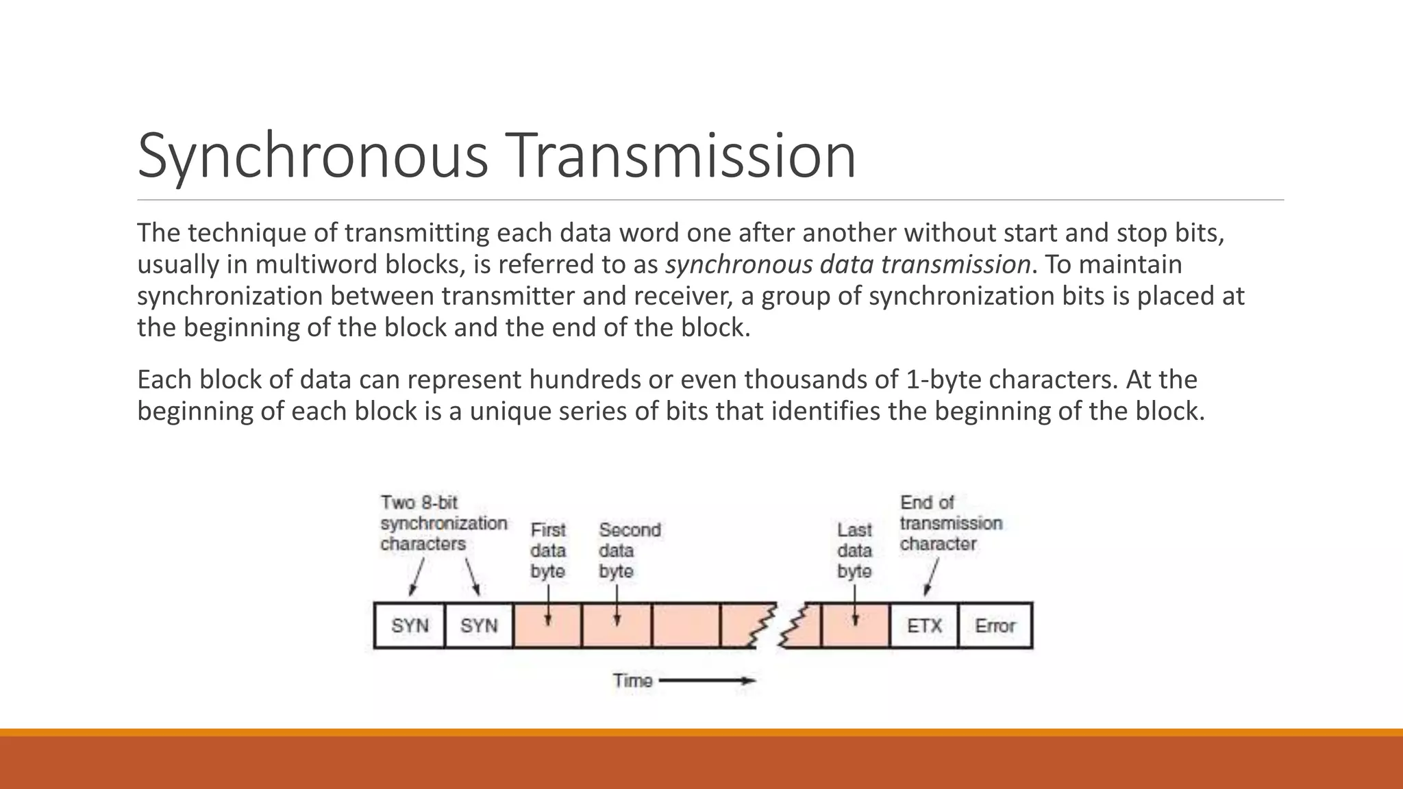 Synchronous Transmission
The technique of transmitting each data word one after another without start and stop bits,
usually in multiword blocks, is referred to as synchronous data transmission. To maintain
synchronization between transmitter and receiver, a group of synchronization bits is placed at
the beginning of the block and the end of the block.
Each block of data can represent hundreds or even thousands of 1-byte characters. At the
beginning of each block is a unique series of bits that identifies the beginning of the block.
 