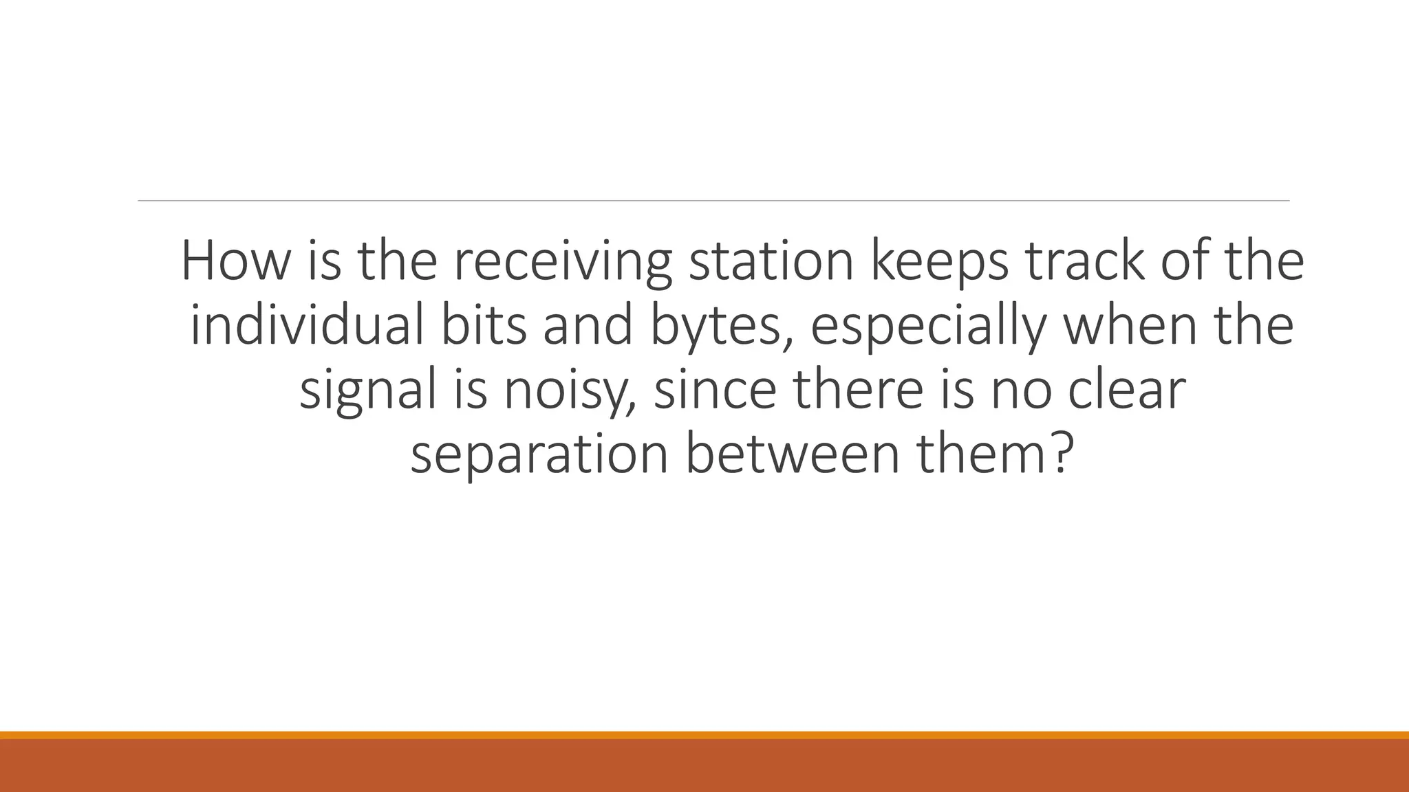How is the receiving station keeps track of the
individual bits and bytes, especially when the
signal is noisy, since there is no clear
separation between them?
 