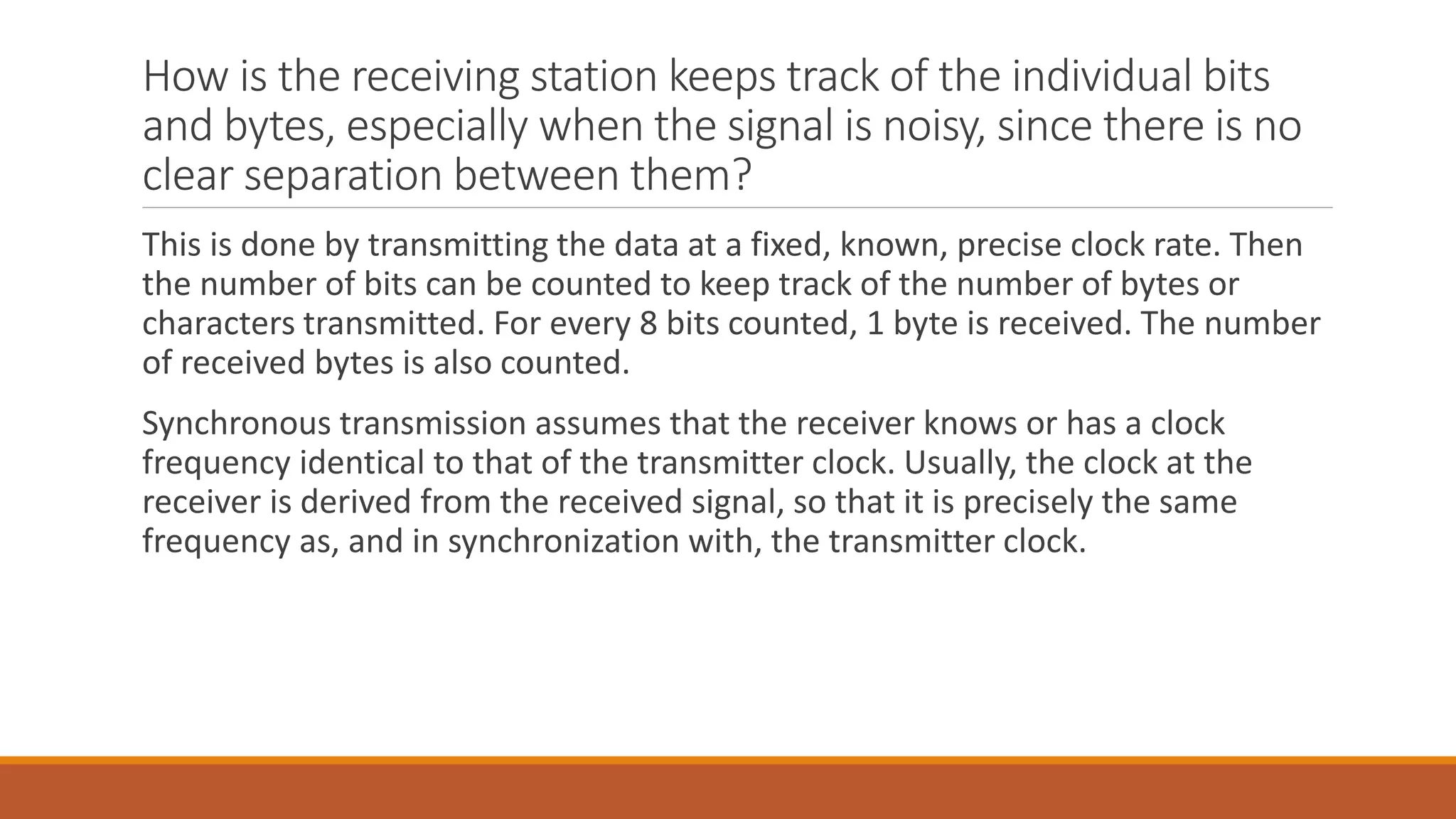 How is the receiving station keeps track of the individual bits
and bytes, especially when the signal is noisy, since there is no
clear separation between them?
This is done by transmitting the data at a fixed, known, precise clock rate. Then
the number of bits can be counted to keep track of the number of bytes or
characters transmitted. For every 8 bits counted, 1 byte is received. The number
of received bytes is also counted.
Synchronous transmission assumes that the receiver knows or has a clock
frequency identical to that of the transmitter clock. Usually, the clock at the
receiver is derived from the received signal, so that it is precisely the same
frequency as, and in synchronization with, the transmitter clock.
 