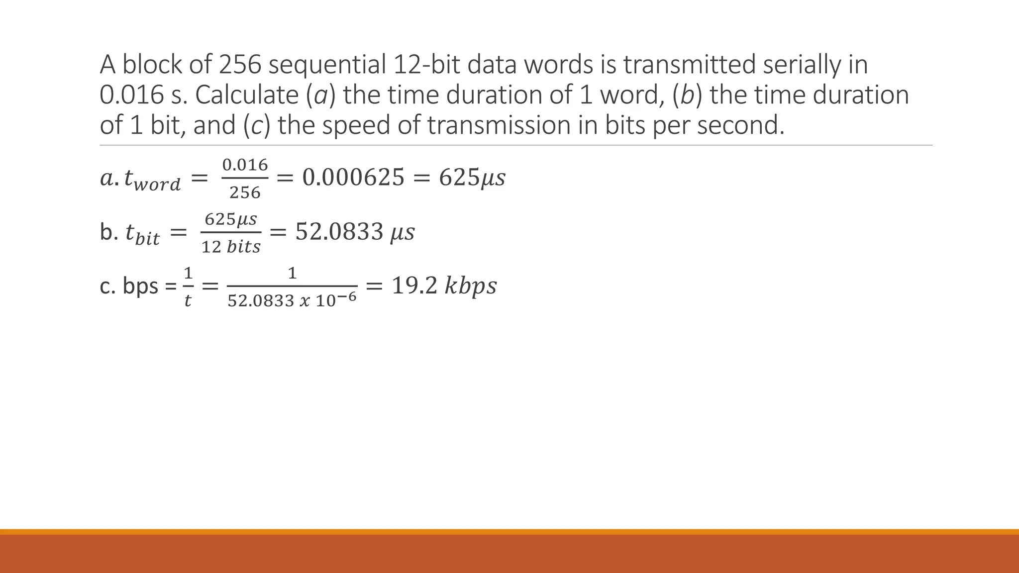 A block of 256 sequential 12-bit data words is transmitted serially in
0.016 s. Calculate (a) the time duration of 1 word, (b) the time duration
of 1 bit, and (c) the speed of transmission in bits per second.
𝑎. 𝑡𝑤𝑜𝑟𝑑 =
0.016
256
= 0.000625 = 625𝜇𝑠
b. 𝑡𝑏𝑖𝑡 =
625𝜇𝑠
12 𝑏𝑖𝑡𝑠
= 52.0833 𝜇𝑠
c. bps =
1
𝑡
=
1
52.0833 𝑥 10−6 = 19.2 𝑘𝑏𝑝𝑠
 