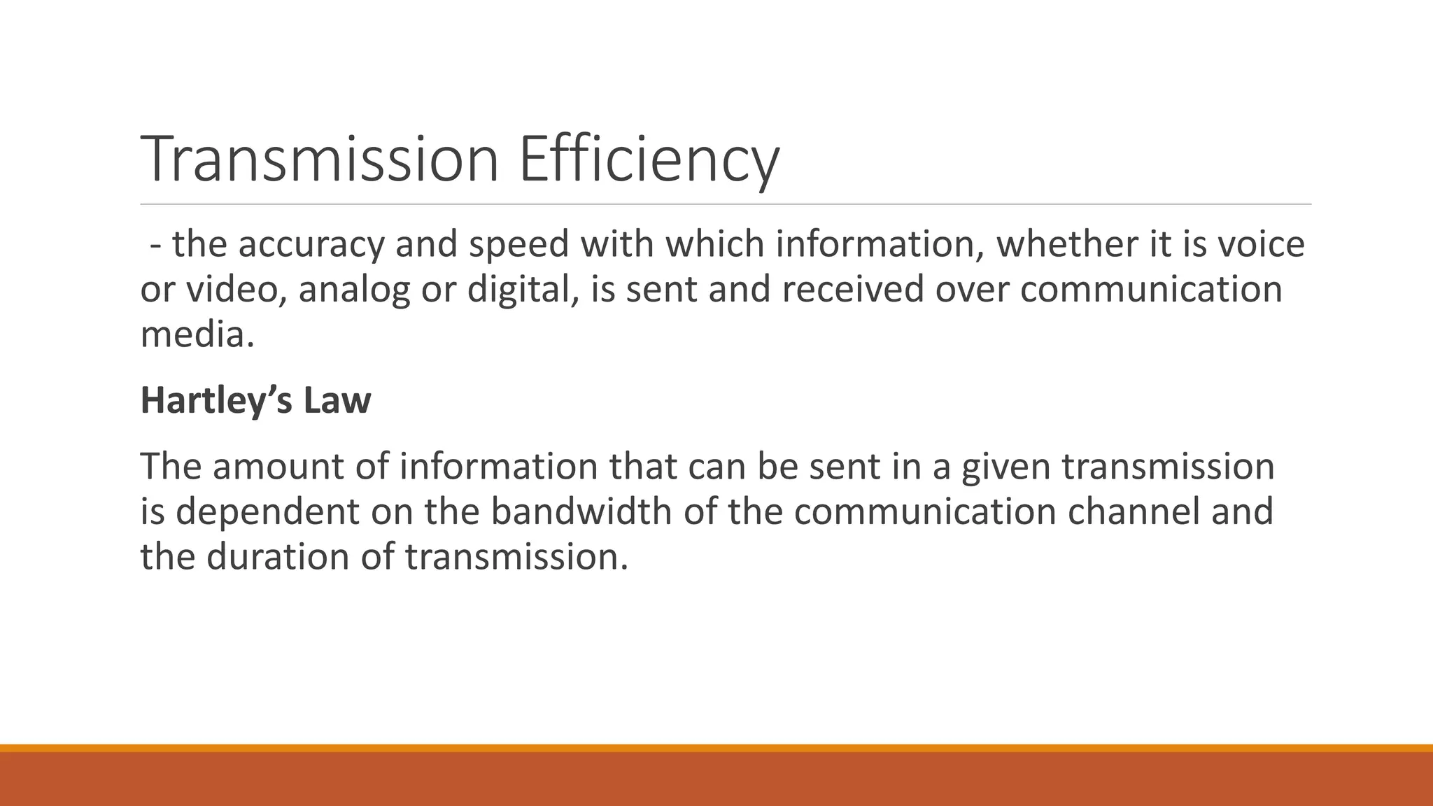 Transmission Efficiency
- the accuracy and speed with which information, whether it is voice
or video, analog or digital, is sent and received over communication
media.
Hartley’s Law
The amount of information that can be sent in a given transmission
is dependent on the bandwidth of the communication channel and
the duration of transmission.
 