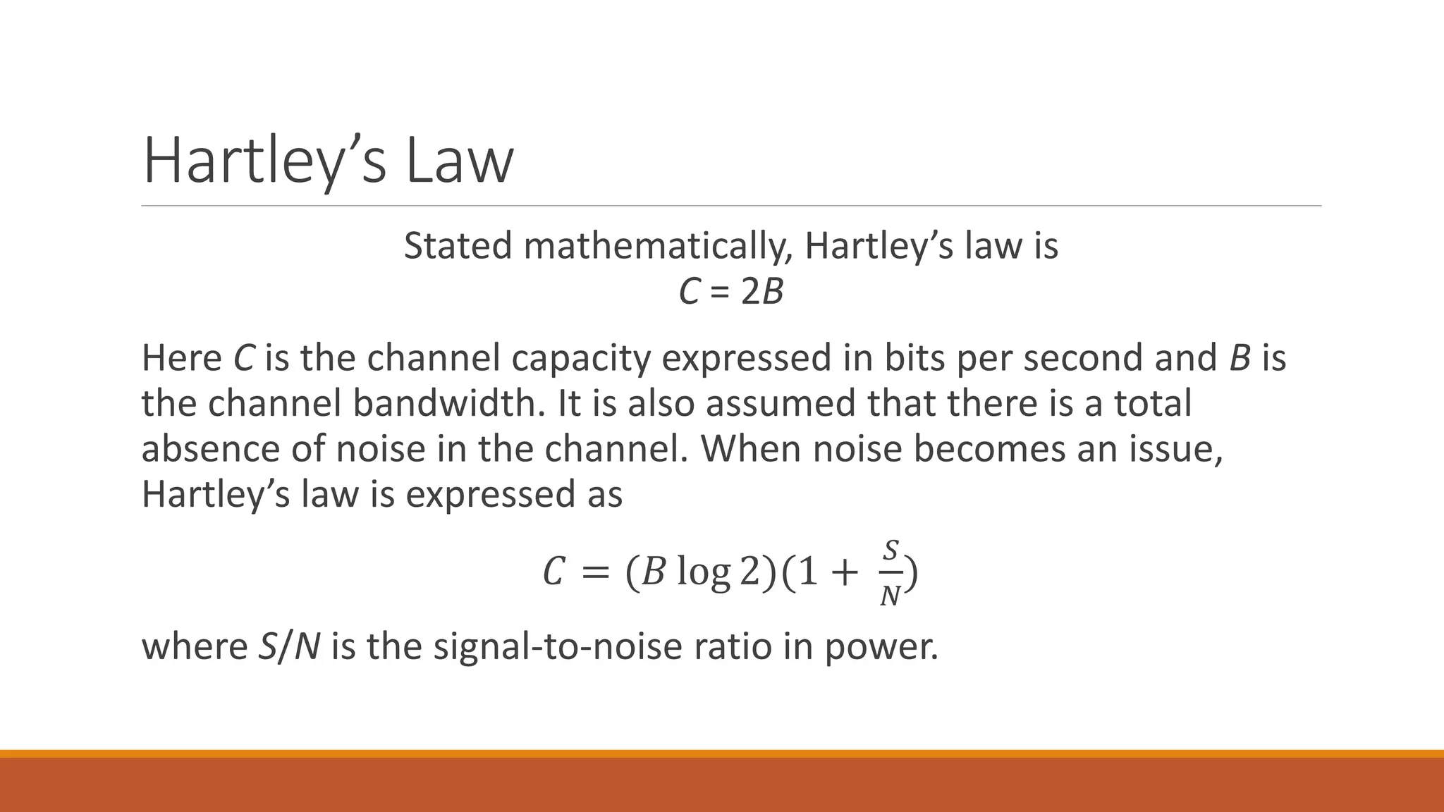 Hartley’s Law
Stated mathematically, Hartley’s law is
C = 2B
Here C is the channel capacity expressed in bits per second and B is
the channel bandwidth. It is also assumed that there is a total
absence of noise in the channel. When noise becomes an issue,
Hartley’s law is expressed as
𝐶 = (𝐵 log 2)(1 +
𝑆
𝑁
)
where S/N is the signal-to-noise ratio in power.
 