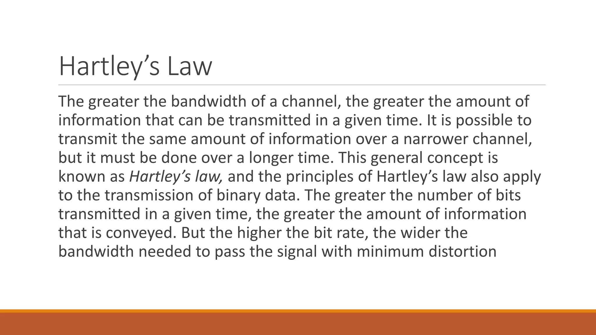 Hartley’s Law
The greater the bandwidth of a channel, the greater the amount of
information that can be transmitted in a given time. It is possible to
transmit the same amount of information over a narrower channel,
but it must be done over a longer time. This general concept is
known as Hartley’s law, and the principles of Hartley’s law also apply
to the transmission of binary data. The greater the number of bits
transmitted in a given time, the greater the amount of information
that is conveyed. But the higher the bit rate, the wider the
bandwidth needed to pass the signal with minimum distortion
 