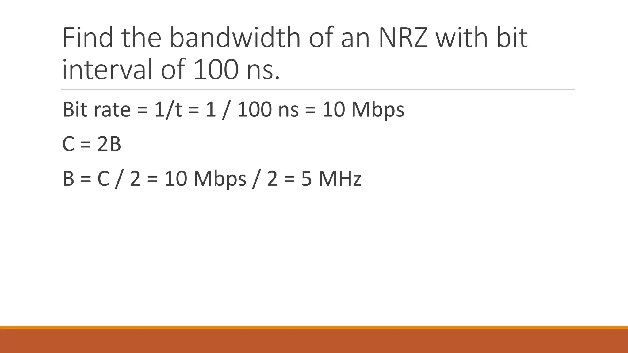 Find the bandwidth of an NRZ with bit
interval of 100 ns.
Bit rate = 1/t = 1 / 100 ns = 10 Mbps
C = 2B
B = C / 2 = 10 Mbps / 2 = 5 MHz
 