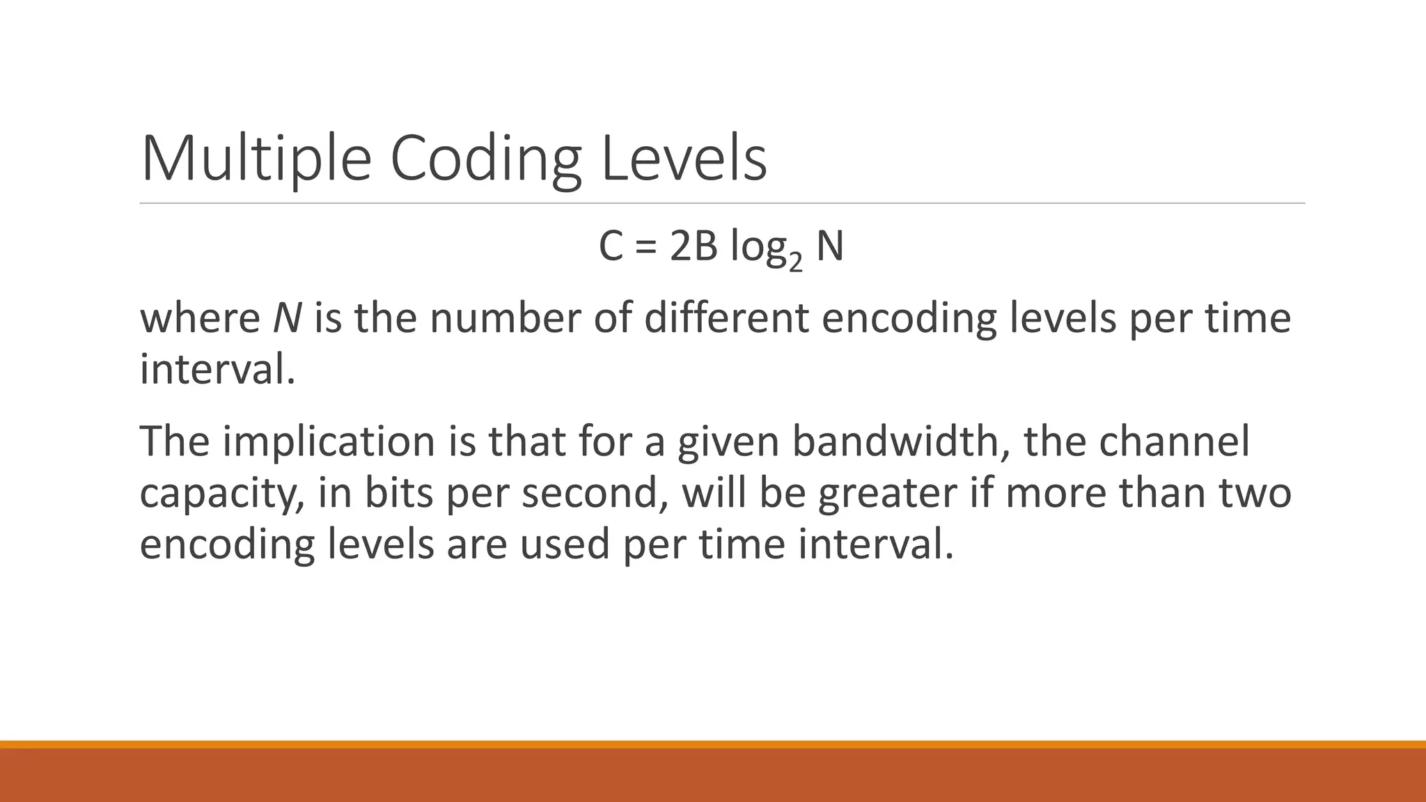 Multiple Coding Levels
C = 2B log2 N
where N is the number of different encoding levels per time
interval.
The implication is that for a given bandwidth, the channel
capacity, in bits per second, will be greater if more than two
encoding levels are used per time interval.
 