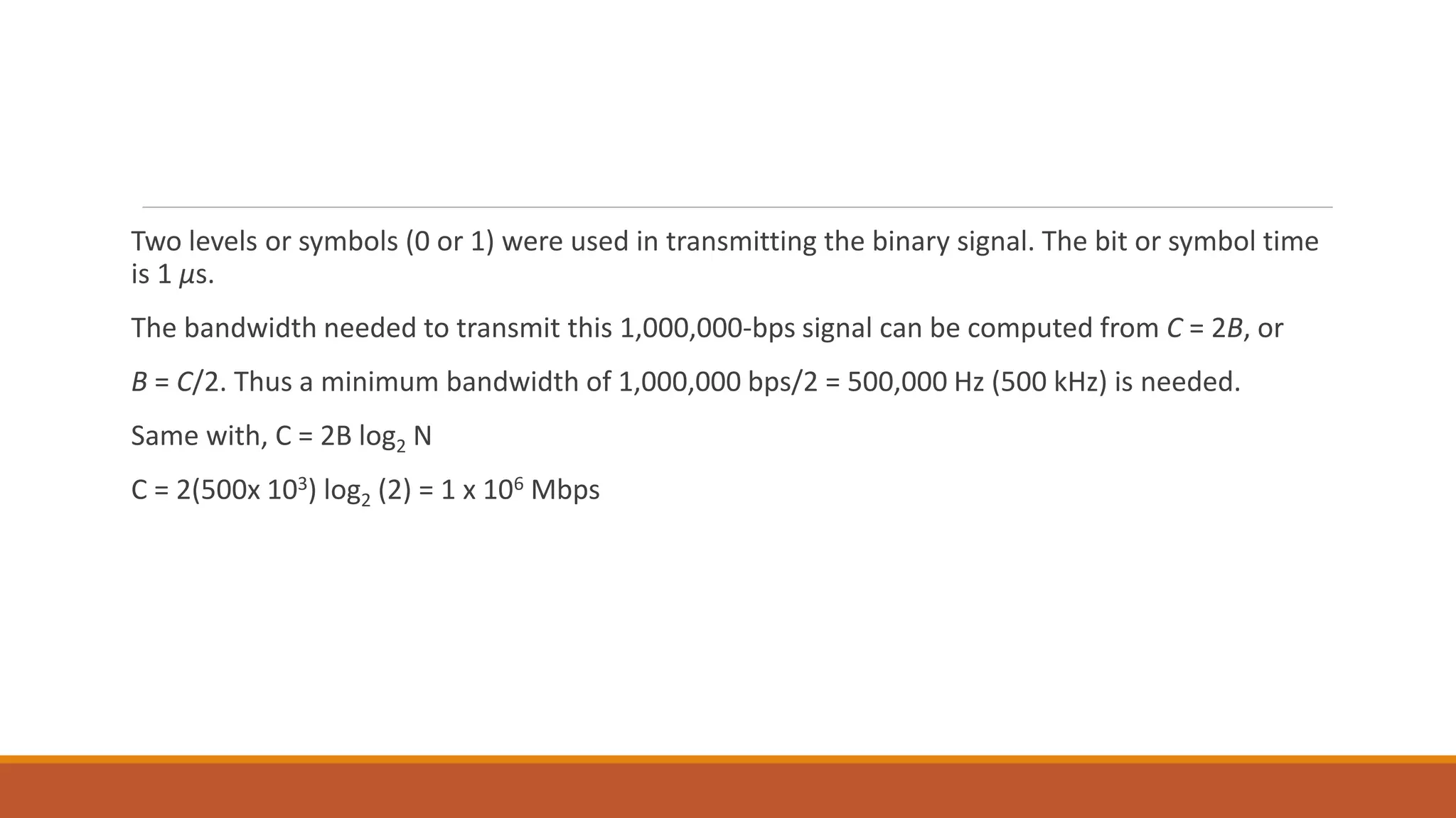 Two levels or symbols (0 or 1) were used in transmitting the binary signal. The bit or symbol time
is 1 μs.
The bandwidth needed to transmit this 1,000,000-bps signal can be computed from C = 2B, or
B = C/2. Thus a minimum bandwidth of 1,000,000 bps/2 = 500,000 Hz (500 kHz) is needed.
Same with, C = 2B log2 N
C = 2(500x 103) log2 (2) = 1 x 106 Mbps
 