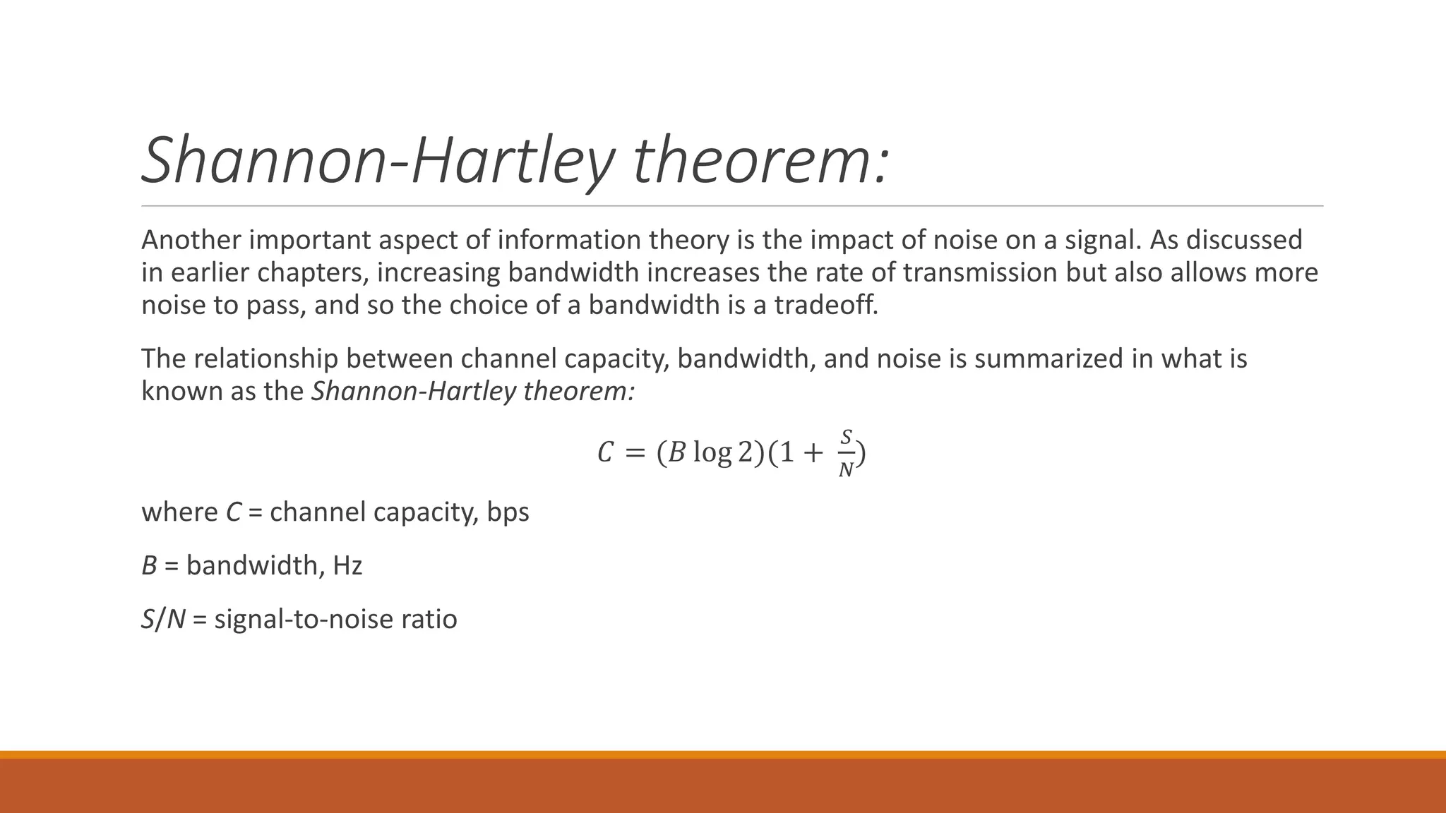 Shannon-Hartley theorem:
Another important aspect of information theory is the impact of noise on a signal. As discussed
in earlier chapters, increasing bandwidth increases the rate of transmission but also allows more
noise to pass, and so the choice of a bandwidth is a tradeoff.
The relationship between channel capacity, bandwidth, and noise is summarized in what is
known as the Shannon-Hartley theorem:
𝐶 = (𝐵 log 2)(1 +
𝑆
𝑁
)
where C = channel capacity, bps
B = bandwidth, Hz
S/N = signal-to-noise ratio
 