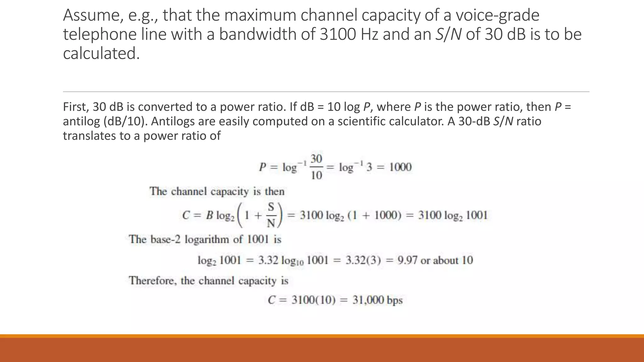 Assume, e.g., that the maximum channel capacity of a voice-grade
telephone line with a bandwidth of 3100 Hz and an S/N of 30 dB is to be
calculated.
First, 30 dB is converted to a power ratio. If dB = 10 log P, where P is the power ratio, then P =
antilog (dB/10). Antilogs are easily computed on a scientific calculator. A 30-dB S/N ratio
translates to a power ratio of
 