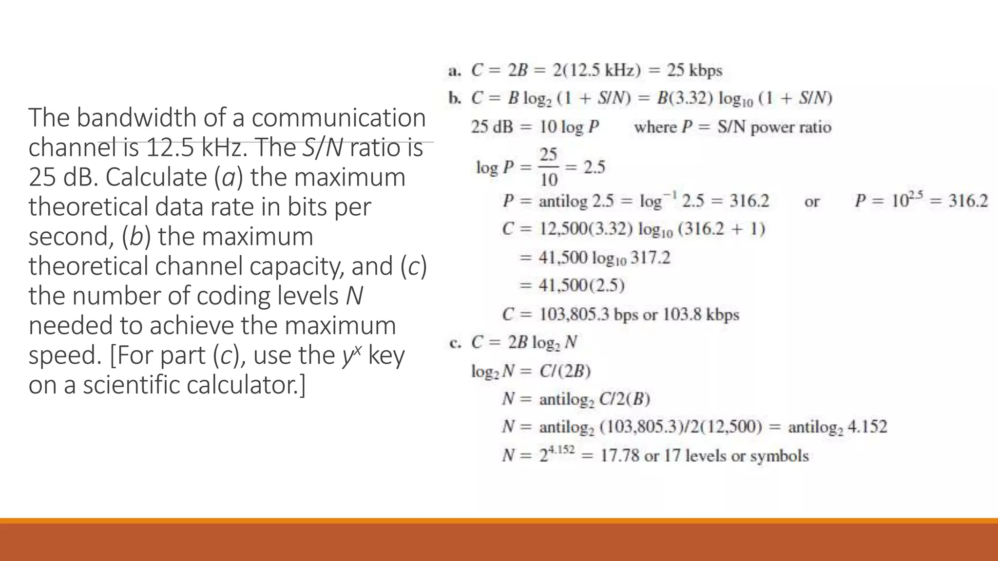 The bandwidth of a communication
channel is 12.5 kHz. The S/N ratio is
25 dB. Calculate (a) the maximum
theoretical data rate in bits per
second, (b) the maximum
theoretical channel capacity, and (c)
the number of coding levels N
needed to achieve the maximum
speed. [For part (c), use the yx key
on a scientific calculator.]
 