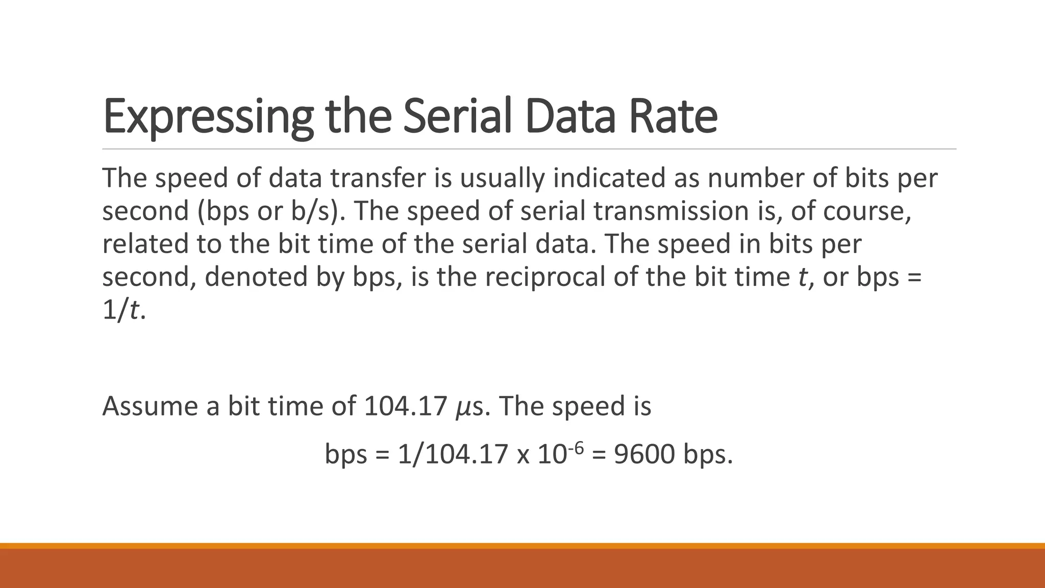 Expressing the Serial Data Rate
The speed of data transfer is usually indicated as number of bits per
second (bps or b/s). The speed of serial transmission is, of course,
related to the bit time of the serial data. The speed in bits per
second, denoted by bps, is the reciprocal of the bit time t, or bps =
1/t.
Assume a bit time of 104.17 μs. The speed is
bps = 1/104.17 x 10-6 = 9600 bps.
 