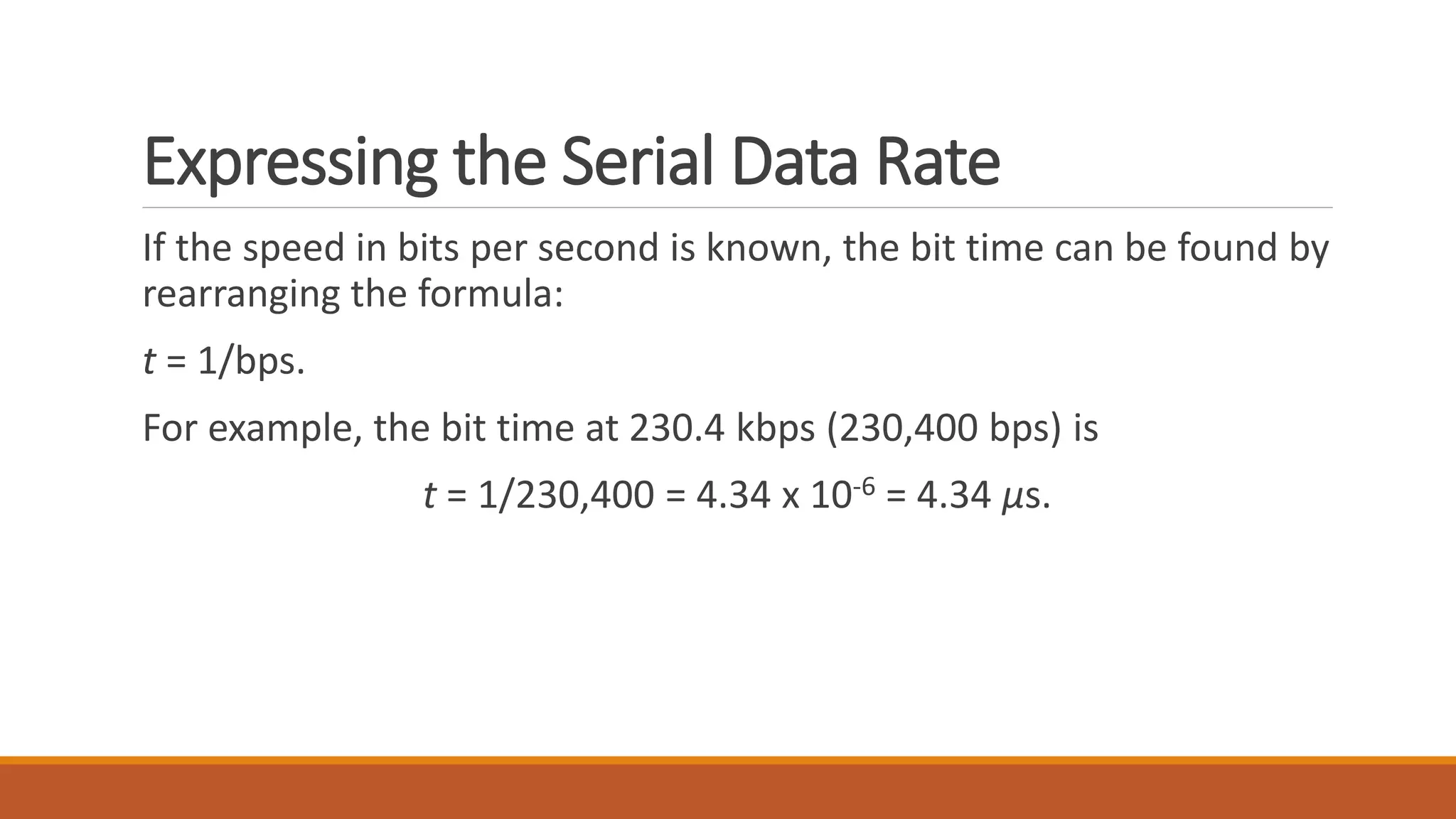 Expressing the Serial Data Rate
If the speed in bits per second is known, the bit time can be found by
rearranging the formula:
t = 1/bps.
For example, the bit time at 230.4 kbps (230,400 bps) is
t = 1/230,400 = 4.34 x 10-6 = 4.34 μs.
 