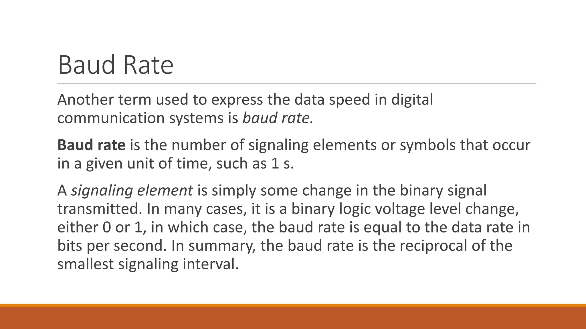Baud Rate
Another term used to express the data speed in digital
communication systems is baud rate.
Baud rate is the number of signaling elements or symbols that occur
in a given unit of time, such as 1 s.
A signaling element is simply some change in the binary signal
transmitted. In many cases, it is a binary logic voltage level change,
either 0 or 1, in which case, the baud rate is equal to the data rate in
bits per second. In summary, the baud rate is the reciprocal of the
smallest signaling interval.
 