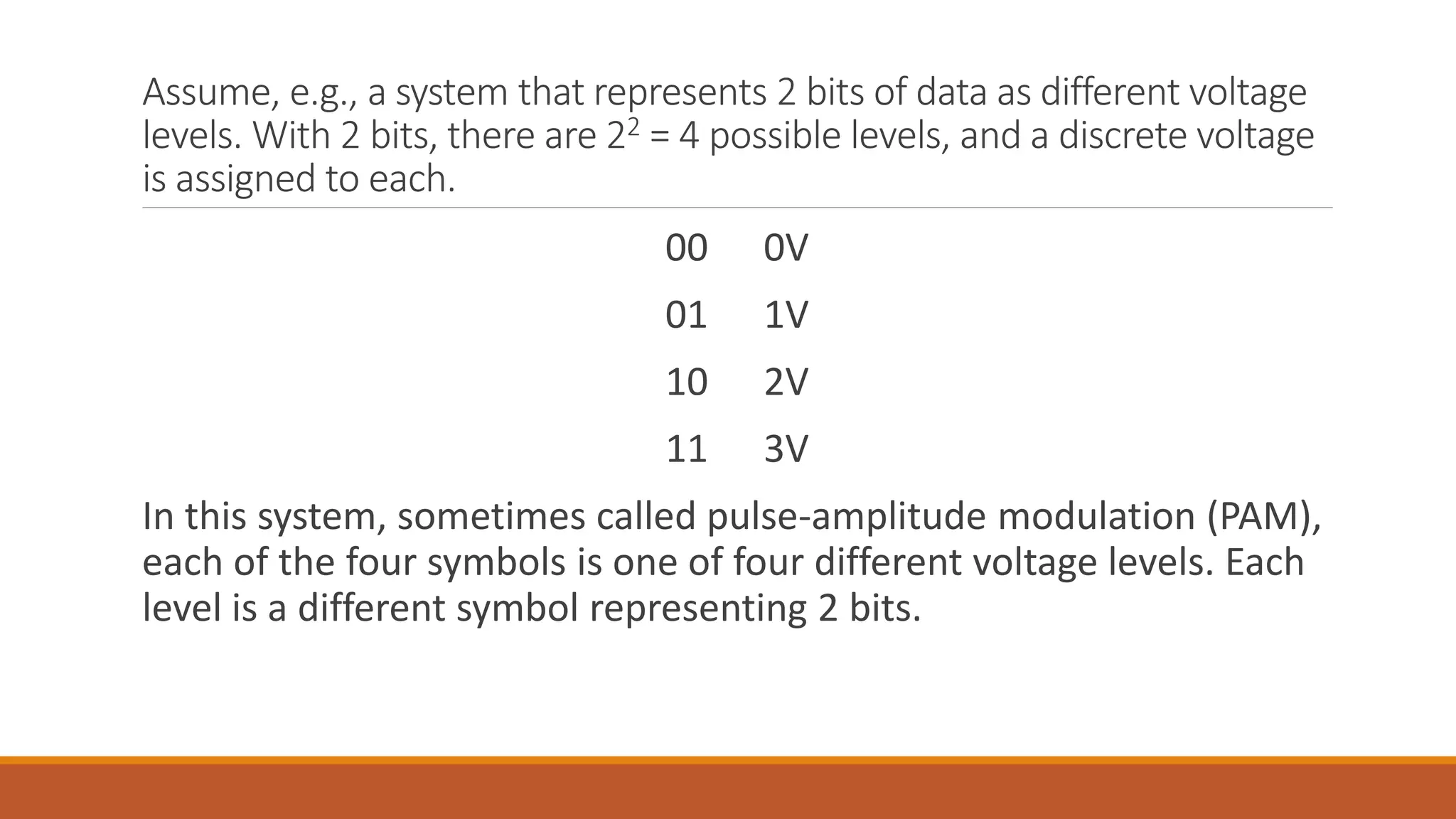 Assume, e.g., a system that represents 2 bits of data as different voltage
levels. With 2 bits, there are 22 = 4 possible levels, and a discrete voltage
is assigned to each.
00 0V
01 1V
10 2V
11 3V
In this system, sometimes called pulse-amplitude modulation (PAM),
each of the four symbols is one of four different voltage levels. Each
level is a different symbol representing 2 bits.
 
