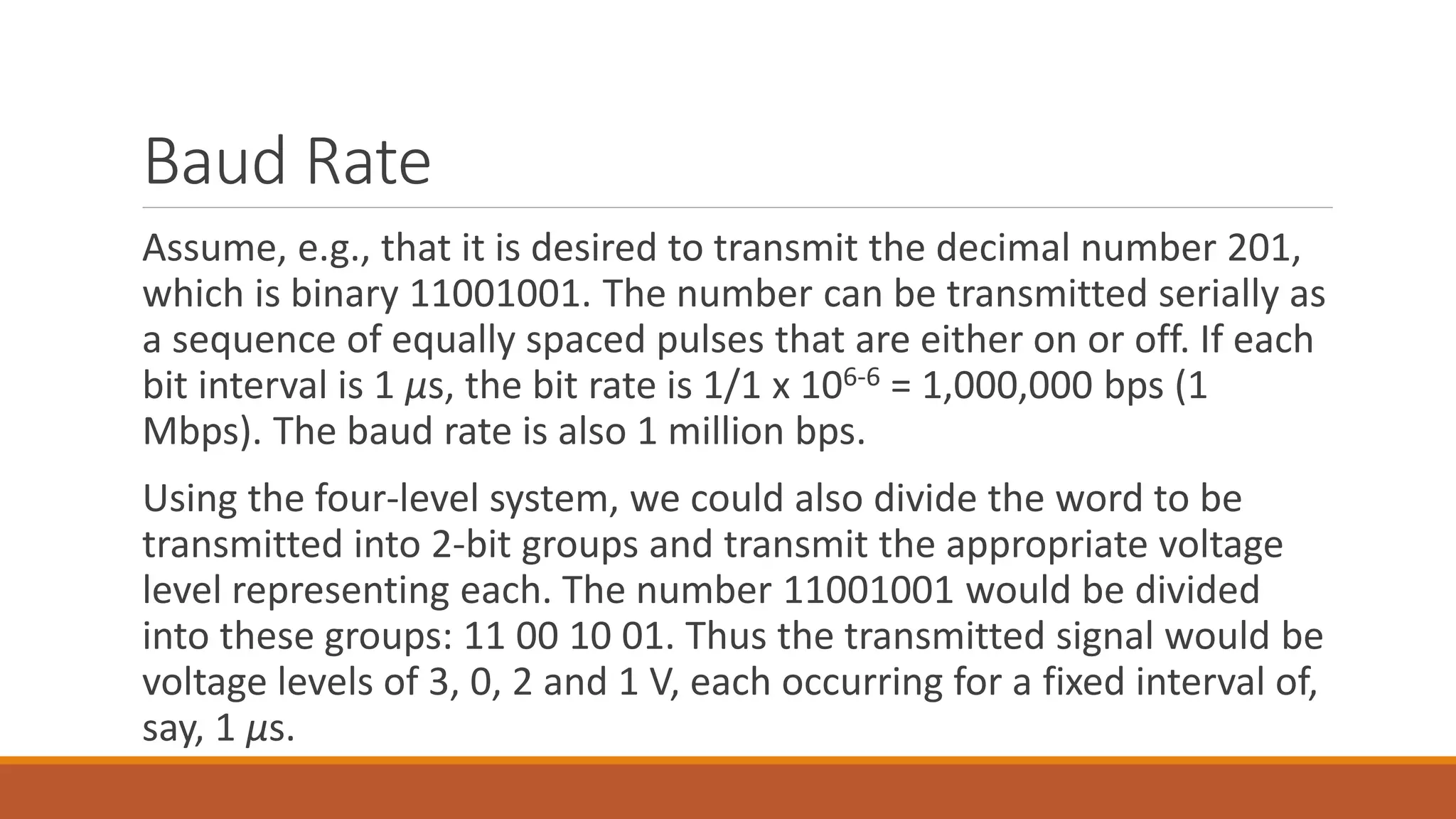 Baud Rate
Assume, e.g., that it is desired to transmit the decimal number 201,
which is binary 11001001. The number can be transmitted serially as
a sequence of equally spaced pulses that are either on or off. If each
bit interval is 1 μs, the bit rate is 1/1 x 106-6 = 1,000,000 bps (1
Mbps). The baud rate is also 1 million bps.
Using the four-level system, we could also divide the word to be
transmitted into 2-bit groups and transmit the appropriate voltage
level representing each. The number 11001001 would be divided
into these groups: 11 00 10 01. Thus the transmitted signal would be
voltage levels of 3, 0, 2 and 1 V, each occurring for a fixed interval of,
say, 1 μs.
 