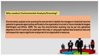 Environmental analysis is the scanning the environment to identify the changes or trends that have the
potential to generate opportunitiesadthreats to the organization’s current or futureintendedstrategies
(Worthington and Britton, 2009). The way this environmental scanning may be put into operations
depends on the firm and can be undertaken informally or using quite sophisticated analytical tools and
techniquesthatrequiresignificantemploymentof anorganization’sresources.
Why conduct Environmental Analysis/Scanning?
 